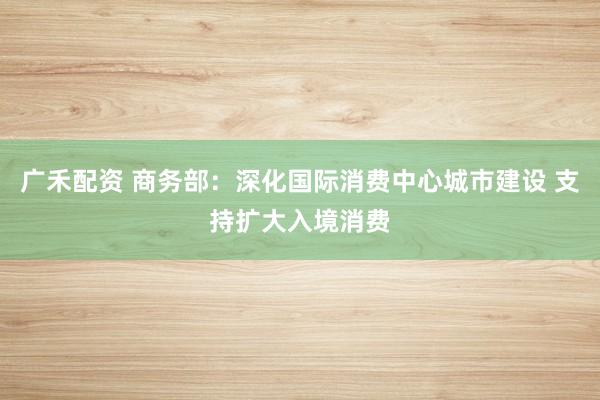 广禾配资 商务部：深化国际消费中心城市建设 支持扩大入境消费