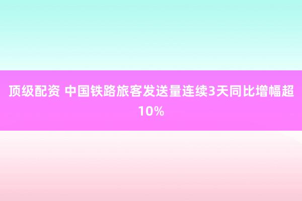 顶级配资 中国铁路旅客发送量连续3天同比增幅超10%