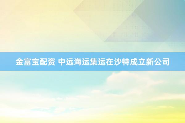 金富宝配资 中远海运集运在沙特成立新公司