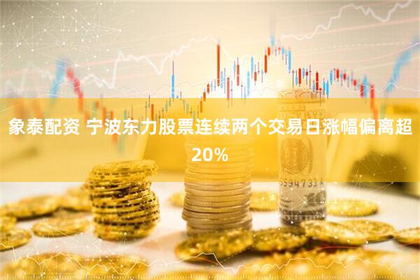象泰配资 宁波东力股票连续两个交易日涨幅偏离超20%