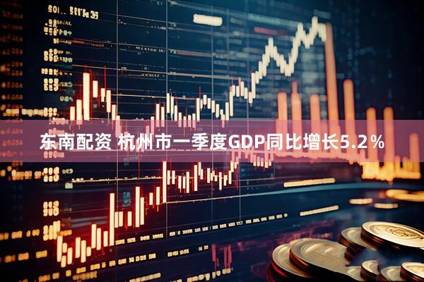 东南配资 杭州市一季度GDP同比增长5.2％