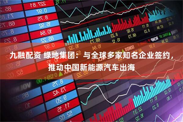 九融配资 绿地集团：与全球多家知名企业签约，推动中国新能源汽车出海