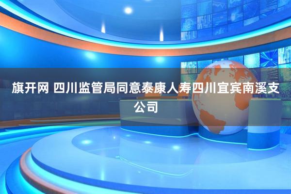 旗开网 四川监管局同意泰康人寿四川宜宾南溪支公司