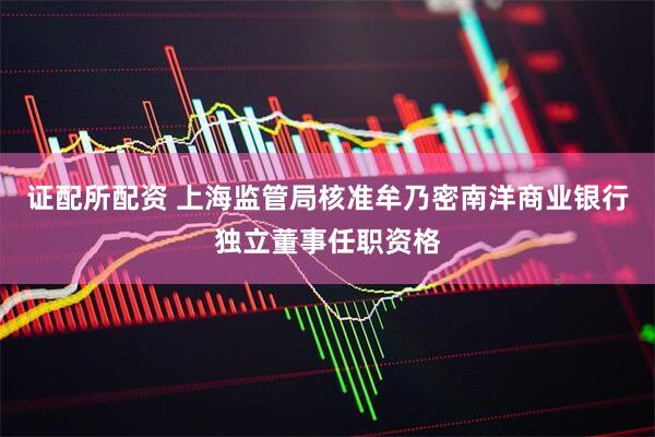 证配所配资 上海监管局核准牟乃密南洋商业银行独立董事任职资格