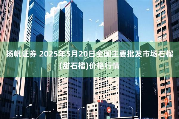 扬帆证券 2025年5月20日全国主要批发市场石榴(甜石榴)价格行情