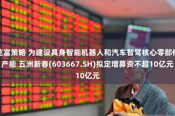 乾富策略 为建设具身智能机器人和汽车智驾核心零部件产能 五洲新春(603667.SH)拟定增募资不超10亿元