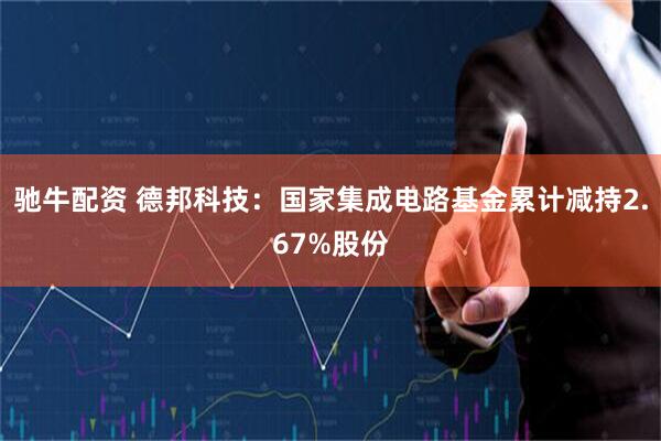 驰牛配资 德邦科技：国家集成电路基金累计减持2.67%股份
