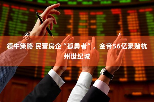 领牛策略 民营房企“孤勇者”，金帝56亿豪赌杭州世纪城