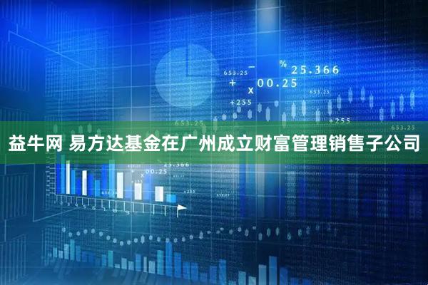 益牛网 易方达基金在广州成立财富管理销售子公司