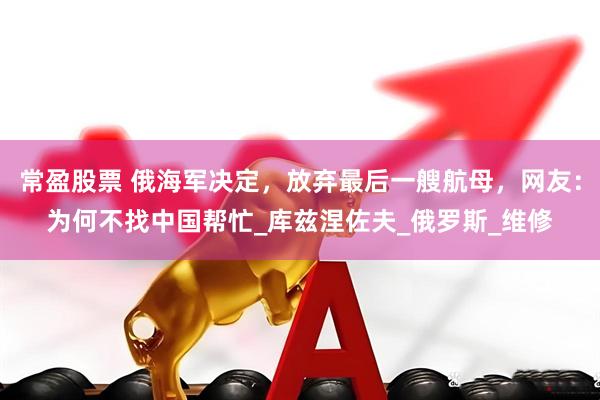 常盈股票 俄海军决定，放弃最后一艘航母，网友：为何不找中国帮忙_库兹涅佐夫_俄罗斯_维修