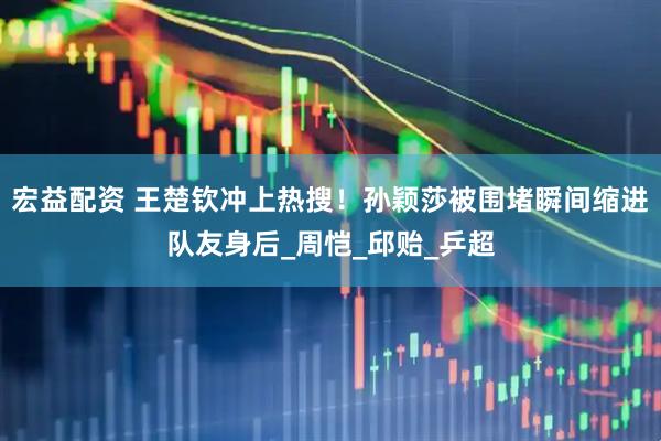 宏益配资 王楚钦冲上热搜！孙颖莎被围堵瞬间缩进队友身后_周恺_邱贻_乒超