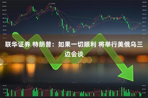 联华证券 特朗普：如果一切顺利 将举行美俄乌三边会谈