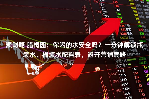 聚财略 腊梅园：你喝的水安全吗？一分钟解锁瓶装水、桶装水配料表，避开营销套路