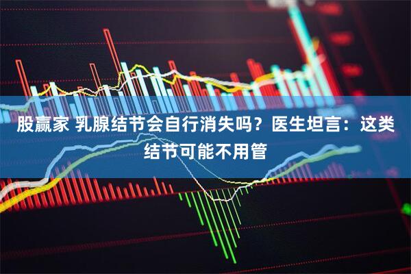 股赢家 乳腺结节会自行消失吗？医生坦言：这类结节可能不用管