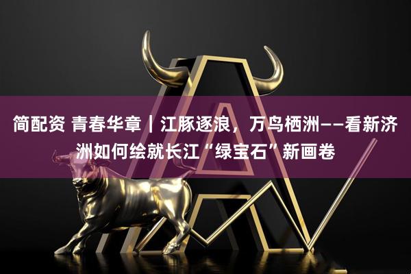 简配资 青春华章｜江豚逐浪，万鸟栖洲——看新济洲如何绘就长江“绿宝石”新画卷