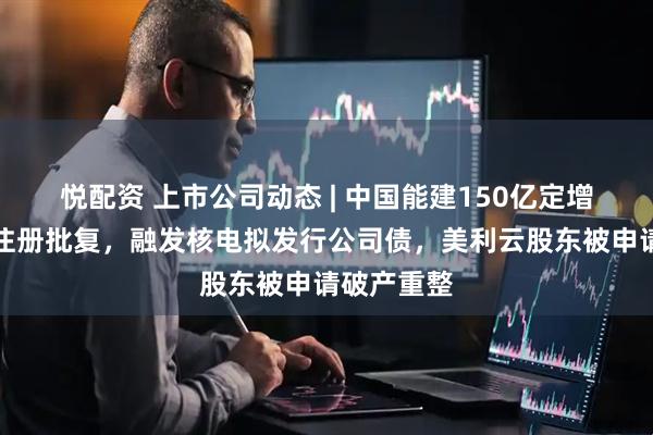 悦配资 上市公司动态 | 中国能建150亿定增获证监会注册批复，融发核电拟发行公司债，美利云股东被申请破产重整