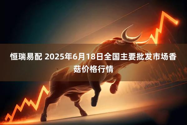 恒瑞易配 2025年6月18日全国主要批发市场香菇价格行情