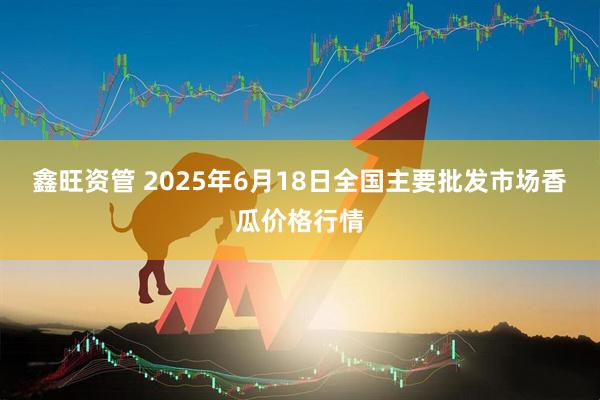 鑫旺资管 2025年6月18日全国主要批发市场香瓜价格行情
