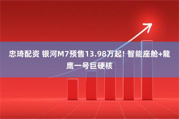 忠琦配资 银河M7预售13.98万起! 智能座舱+龍鹰一号巨硬核