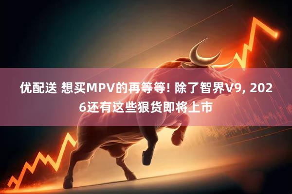优配送 想买MPV的再等等! 除了智界V9, 2026还有这些狠货即将上市